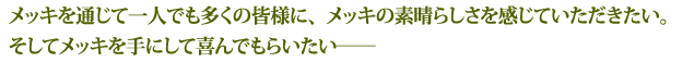 メッキを通じて一人でも多くの皆様に、メッキの素晴らしさを感じていただきたい。そしてメッキを手にして喜んでもらいたい――