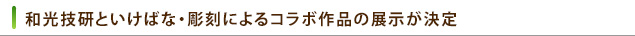 和光技研といけばな・彫刻によるコラボ作品の展示が決定