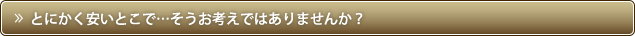 とにかく安いとこで…そうお考えではありませんか？