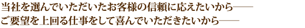 当社を選んでいただいたお客様の信頼に応えたいから――ご要望を上回る仕事をして喜んでいただきたいから――